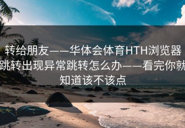 转给朋友——华体会体育HTH浏览器跳转出现异常跳转怎么办——看完你就知道该不该点