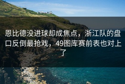 恩比德没进球却成焦点，浙江队的盘口反倒最抢戏，49图库赛前表也对上了