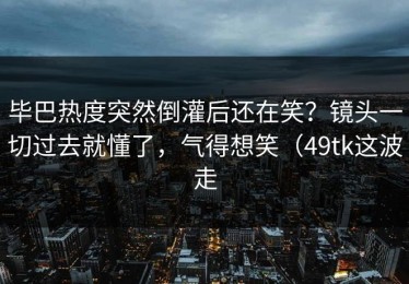 毕巴热度突然倒灌后还在笑？镜头一切过去就懂了，气得想笑（49tk这波走