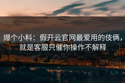 爆个小料：假开云官网最爱用的伎俩，就是客服只催你操作不解释
