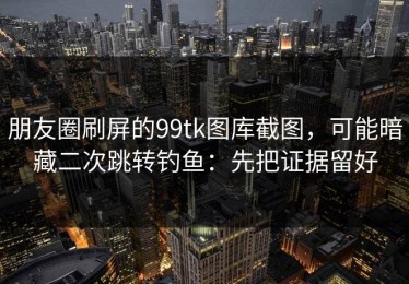 朋友圈刷屏的99tk图库截图，可能暗藏二次跳转钓鱼：先把证据留好