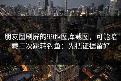 朋友圈刷屏的99tk图库截图，可能暗藏二次跳转钓鱼：先把证据留好