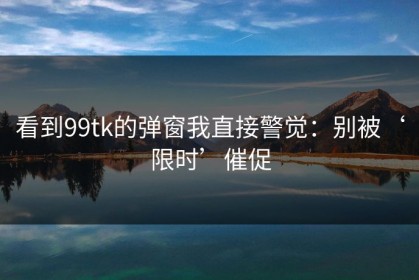 看到99tk的弹窗我直接警觉：别被‘限时’催促