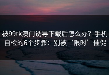 被99tk澳门诱导下载后怎么办？手机自检的6个步骤：别被‘限时’催促