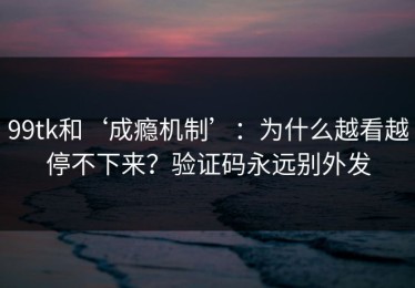 99tk和‘成瘾机制’：为什么越看越停不下来？验证码永远别外发