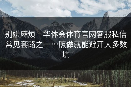 别嫌麻烦…华体会体育官网客服私信常见套路之一…照做就能避开大多数坑