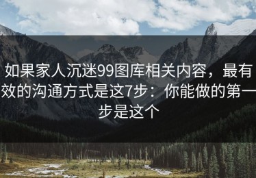 如果家人沉迷99图库相关内容，最有效的沟通方式是这7步：你能做的第一步是这个