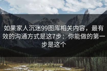 如果家人沉迷99图库相关内容，最有效的沟通方式是这7步：你能做的第一步是这个