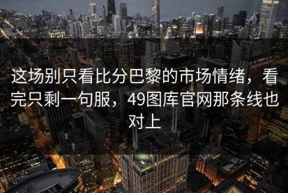 这场别只看比分巴黎的市场情绪，看完只剩一句服，49图库官网那条线也对上