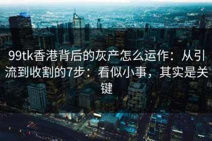 99tk香港背后的灰产怎么运作：从引流到收割的7步：看似小事，其实是关键