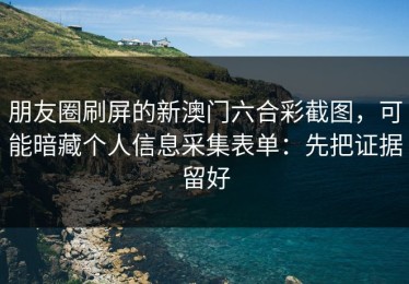 朋友圈刷屏的新澳门六合彩截图，可能暗藏个人信息采集表单：先把证据留好