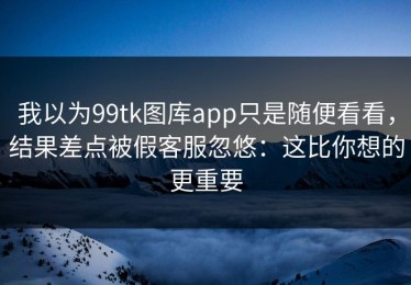 我以为99tk图库app只是随便看看，结果差点被假客服忽悠：这比你想的更重要