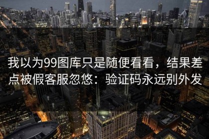 我以为99图库只是随便看看，结果差点被假客服忽悠：验证码永远别外发