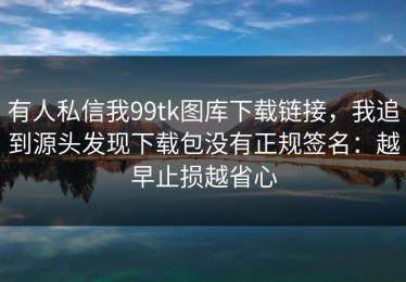 有人私信我99tk图库下载链接，我追到源头发现下载包没有正规签名：越早止损越省心