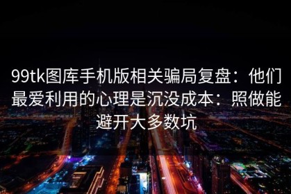 99tk图库手机版相关骗局复盘：他们最爱利用的心理是沉没成本：照做能避开大多数坑