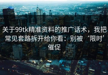 关于99tk精准资料的推广话术，我把常见套路拆开给你看：别被‘限时’催促