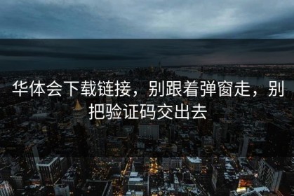 华体会下载链接，别跟着弹窗走，别把验证码交出去