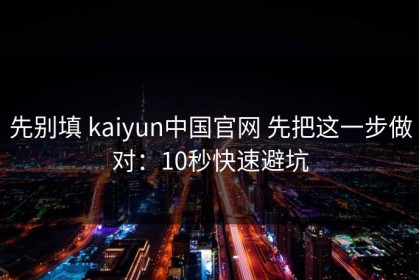 先别填 kaiyun中国官网 先把这一步做对：10秒快速避坑