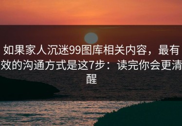 如果家人沉迷99图库相关内容，最有效的沟通方式是这7步：读完你会更清醒