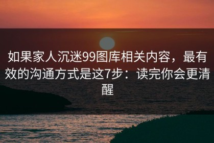 如果家人沉迷99图库相关内容，最有效的沟通方式是这7步：读完你会更清醒