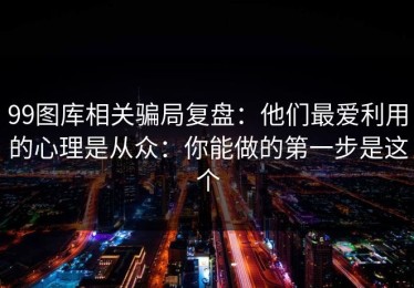 99图库相关骗局复盘：他们最爱利用的心理是从众：你能做的第一步是这个