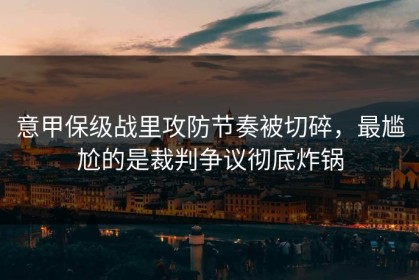 意甲保级战里攻防节奏被切碎，最尴尬的是裁判争议彻底炸锅