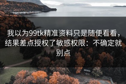 我以为99tk精准资料只是随便看看，结果差点授权了敏感权限：不确定就别点