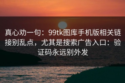 真心劝一句：99tk图库手机版相关链接别乱点，尤其是搜索广告入口：验证码永远别外发