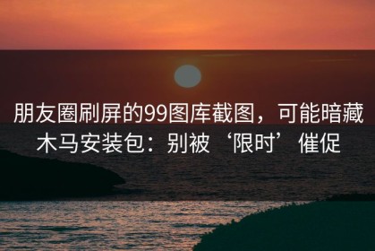 朋友圈刷屏的99图库截图，可能暗藏木马安装包：别被‘限时’催促