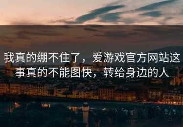 我真的绷不住了，爱游戏官方网站这事真的不能图快，转给身边的人