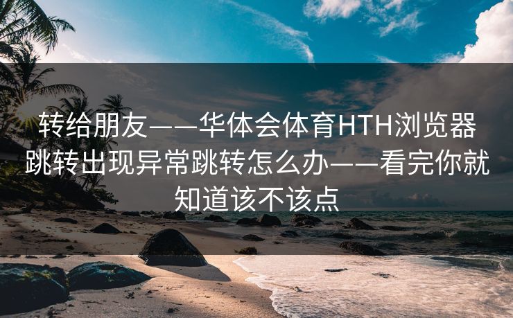 转给朋友——华体会体育HTH浏览器跳转出现异常跳转怎么办——看完你就知道该不该点