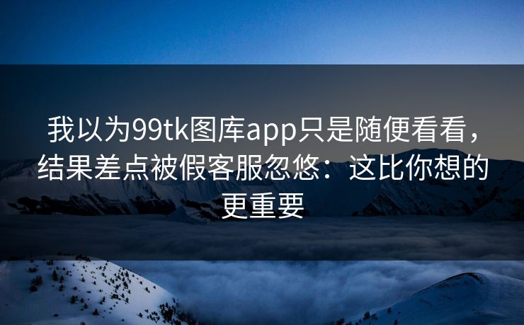 我以为99tk图库app只是随便看看，结果差点被假客服忽悠：这比你想的更重要