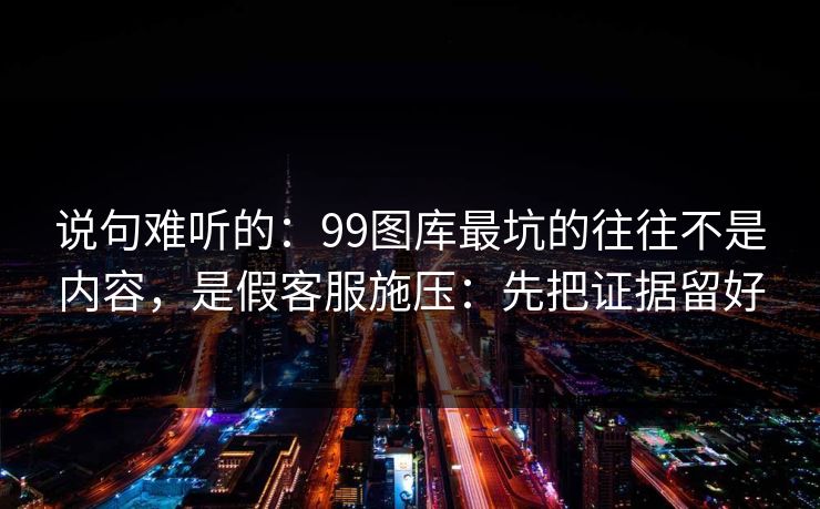 说句难听的：99图库最坑的往往不是内容，是假客服施压：先把证据留好