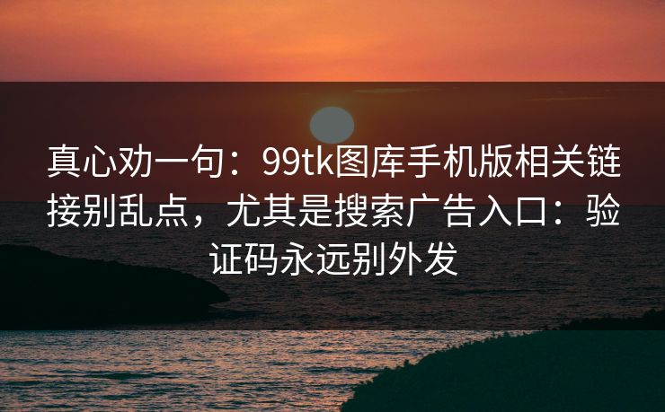 真心劝一句：99tk图库手机版相关链接别乱点，尤其是搜索广告入口：验证码永远别外发
