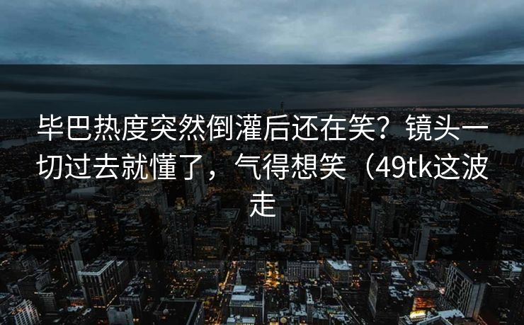 毕巴热度突然倒灌后还在笑？镜头一切过去就懂了，气得想笑（49tk这波走