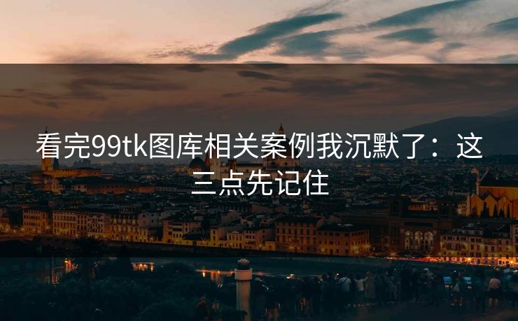 看完99tk图库相关案例我沉默了：这三点先记住