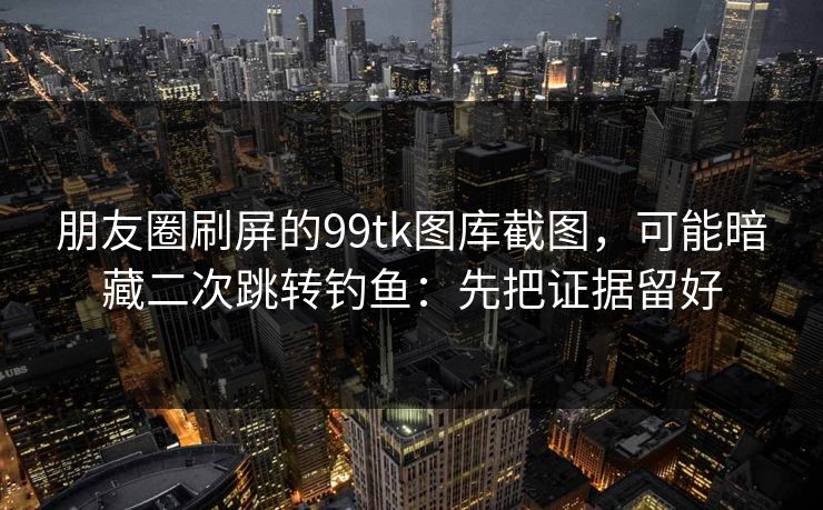 朋友圈刷屏的99tk图库截图，可能暗藏二次跳转钓鱼：先把证据留好