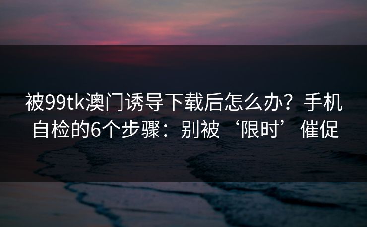 被99tk澳门诱导下载后怎么办？手机自检的6个步骤：别被‘限时’催促