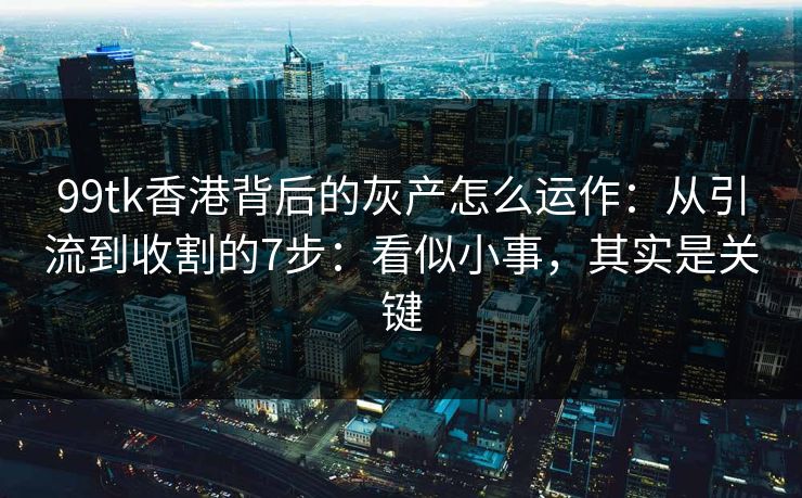 99tk香港背后的灰产怎么运作：从引流到收割的7步：看似小事，其实是关键