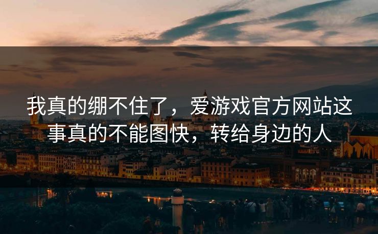 我真的绷不住了，爱游戏官方网站这事真的不能图快，转给身边的人