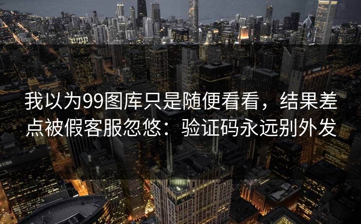 我以为99图库只是随便看看，结果差点被假客服忽悠：验证码永远别外发