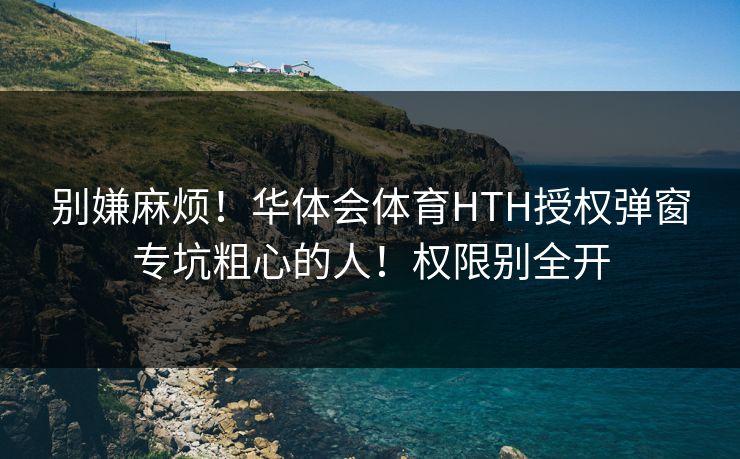 别嫌麻烦!华体会体育HTH授权弹窗专坑粗心的人!权限别全开 别嫌麻烦!华体会体育HTH授权弹窗专坑粗心的人!权限别全开