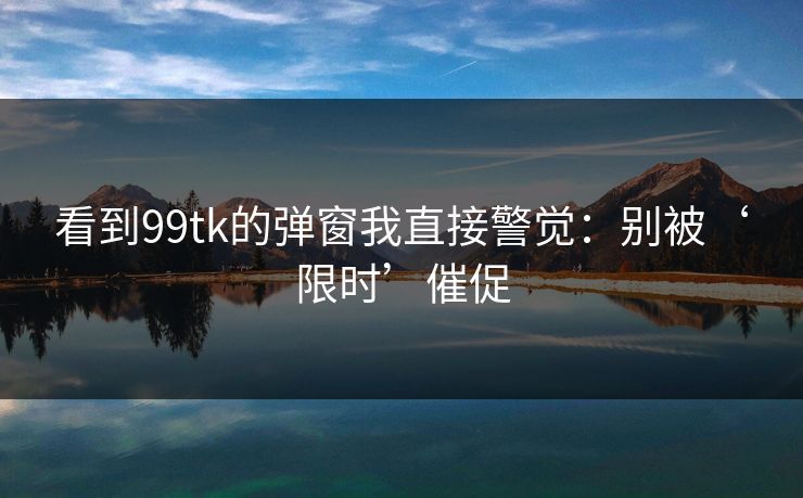 看到99tk的弹窗我直接警觉：别被‘限时’催促